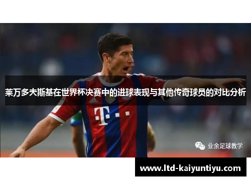 莱万多夫斯基在世界杯决赛中的进球表现与其他传奇球员的对比分析