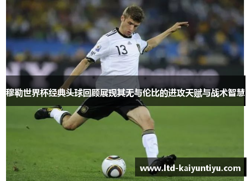 穆勒世界杯经典头球回顾展现其无与伦比的进攻天赋与战术智慧