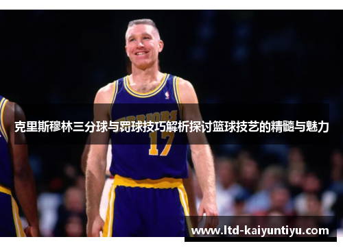 克里斯穆林三分球与罚球技巧解析探讨篮球技艺的精髓与魅力