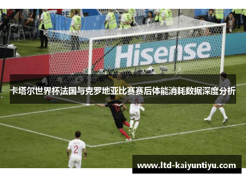 卡塔尔世界杯法国与克罗地亚比赛赛后体能消耗数据深度分析