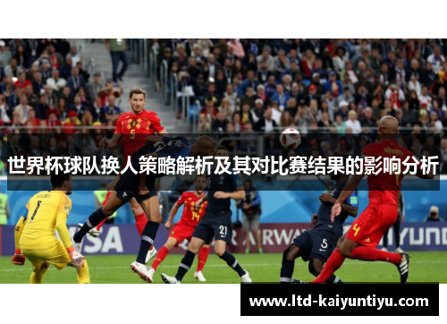 世界杯球队换人策略解析及其对比赛结果的影响分析
