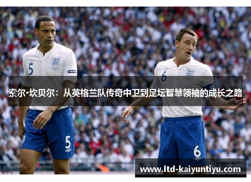 索尔·坎贝尔：从英格兰队传奇中卫到足坛智慧领袖的成长之路