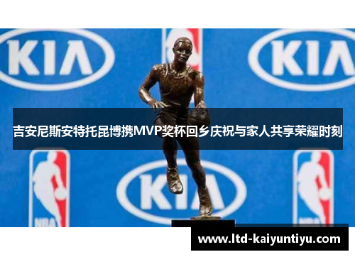 吉安尼斯安特托昆博携MVP奖杯回乡庆祝与家人共享荣耀时刻