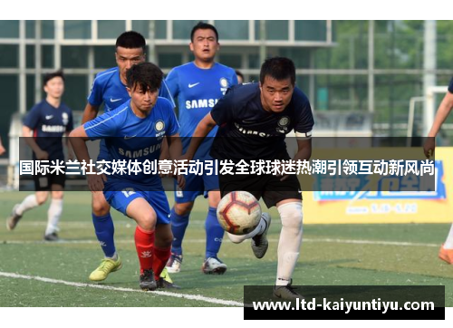 国际米兰社交媒体创意活动引发全球球迷热潮引领互动新风尚
