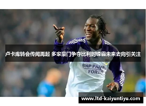 卢卡库转会传闻再起 多家豪门争夺比利时锋霸未来去向引关注