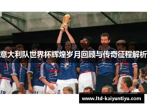 意大利队世界杯辉煌岁月回顾与传奇征程解析